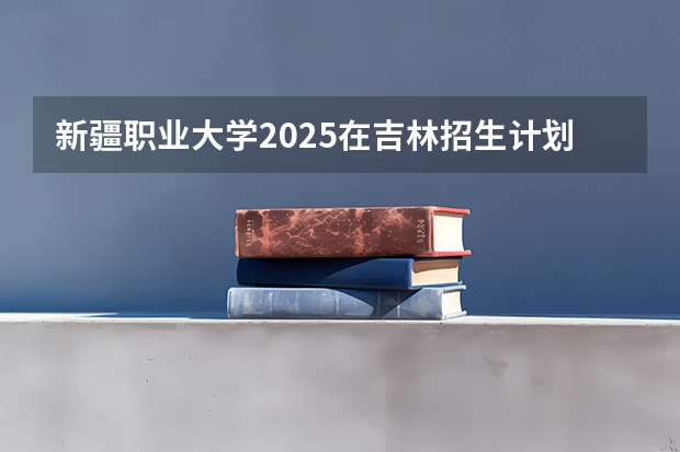新疆职业大学2025在吉林招生计划预测