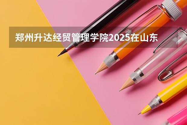 郑州升达经贸管理学院2025在山东招生计划预测