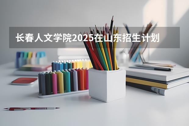 长春人文学院2025在山东招生计划预测
