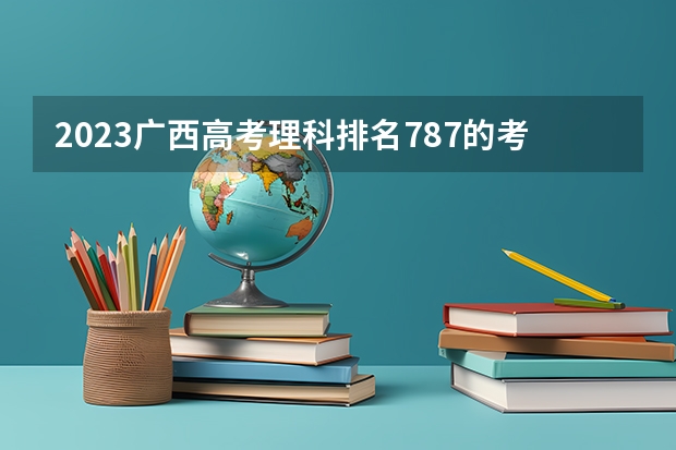 2023广西高考理科排名787的考生报哪所大学 往年录取分数线
