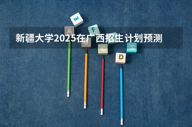 新疆大学2025在广西招生计划预测