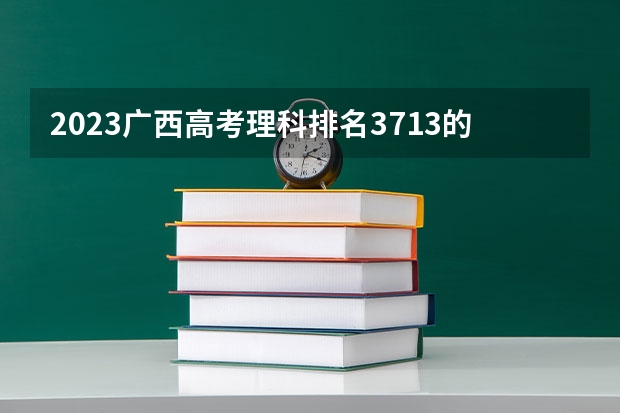 2023广西高考理科排名3713的考生报哪所大学 往年录取分数线