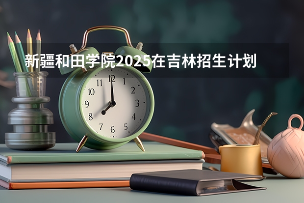 新疆和田学院2025在吉林招生计划预测