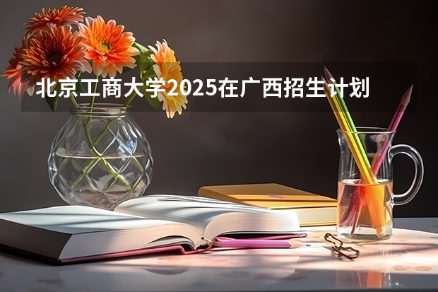 北京工商大学2025在广西招生计划预测