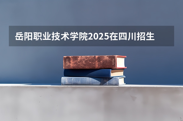 岳阳职业技术学院2025在四川招生计划预测