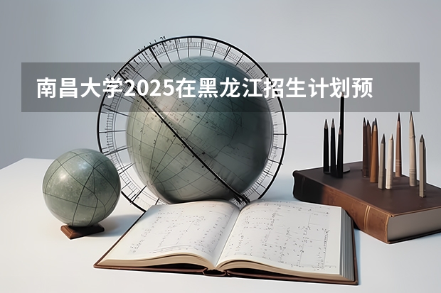 南昌大学2025在黑龙江招生计划预测