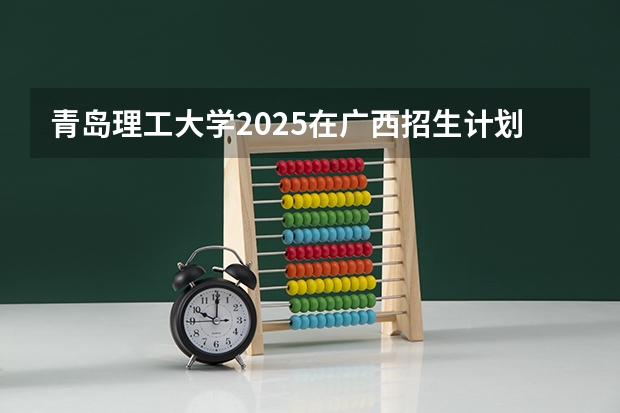 青岛理工大学2025在广西招生计划预测