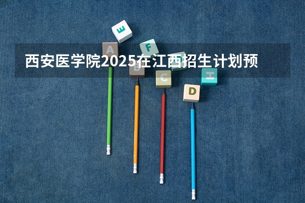 西安医学院2025在江西招生计划预测