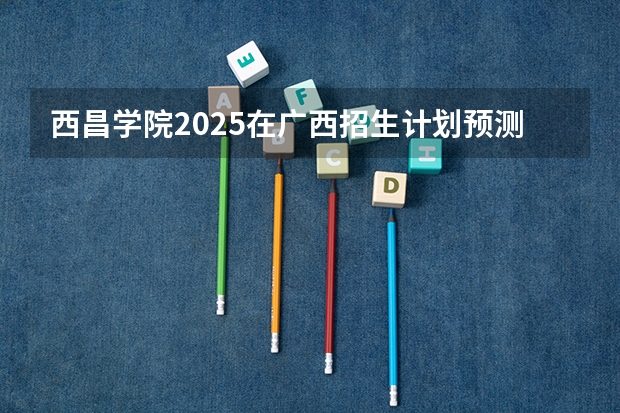 西昌学院2025在广西招生计划预测