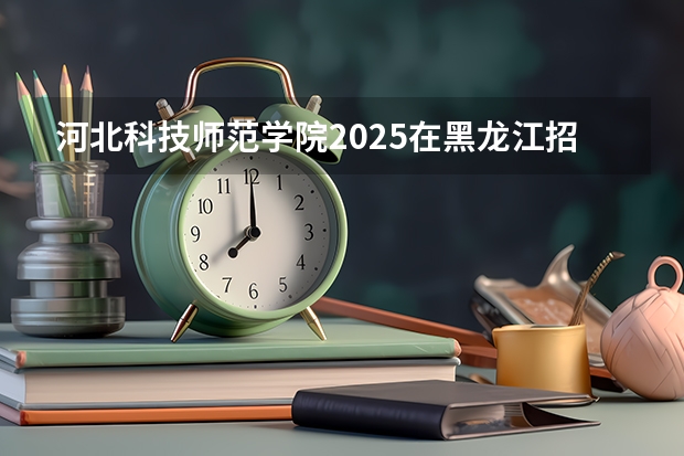 河北科技师范学院2025在黑龙江招生计划预测