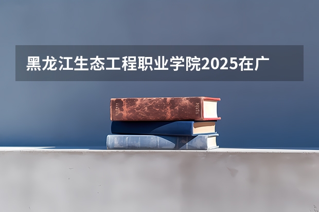 黑龙江生态工程职业学院2025在广西招生计划预测