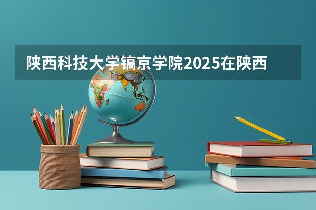 陕西科技大学镐京学院2025在陕西招生计划预测
