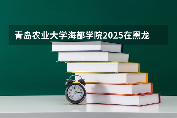 青岛农业大学海都学院2025在黑龙江招生计划预测