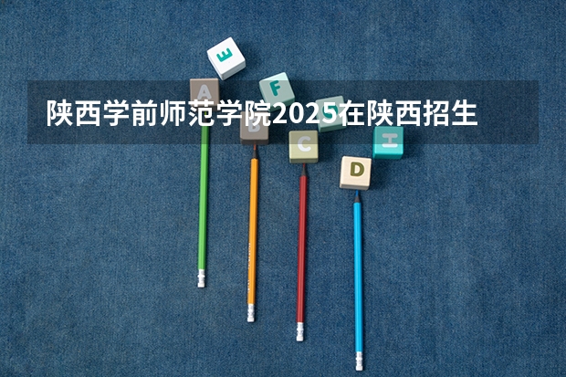 陕西学前师范学院2025在陕西招生计划预测