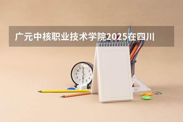 广元中核职业技术学院2025在四川招生计划预测