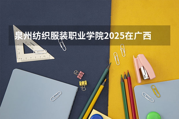 泉州纺织服装职业学院2025在广西招生计划预测