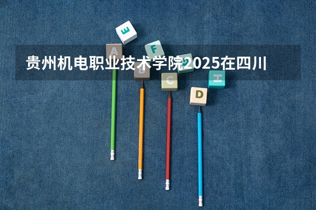 贵州机电职业技术学院2025在四川招生计划预测