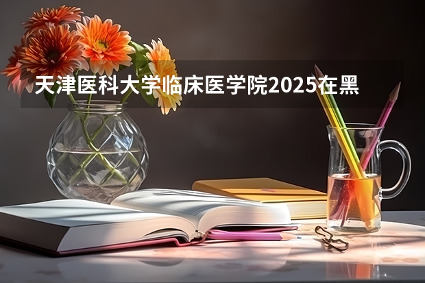 天津医科大学临床医学院2025在黑龙江招生计划预测