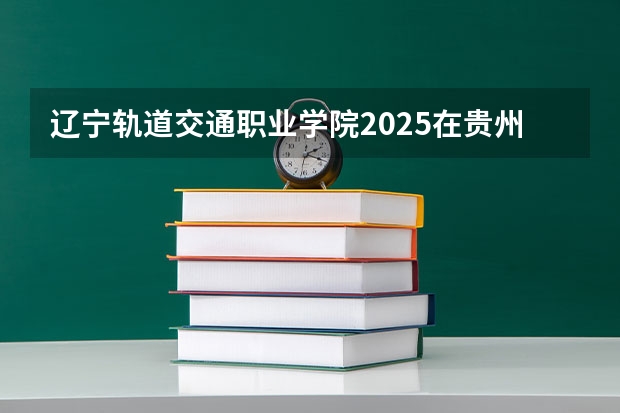 辽宁轨道交通职业学院2025在贵州招生计划预测