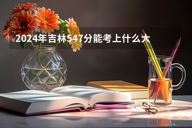 2024年吉林547分能考上什么大学？