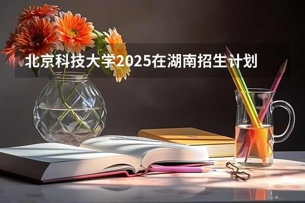 北京科技大学2025在湖南招生计划预测