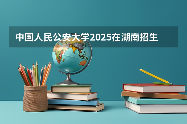 中国人民公安大学2025在湖南招生计划预测