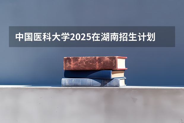 中国医科大学2025在湖南招生计划预测