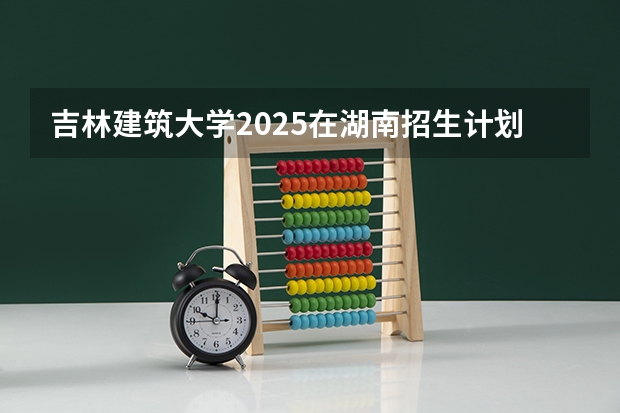 吉林建筑大学2025在湖南招生计划预测