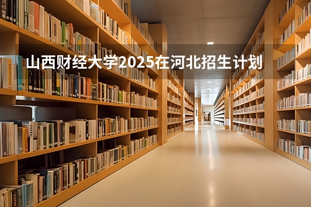 山西财经大学2025在河北招生计划预测