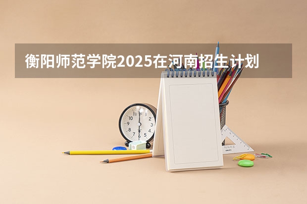 衡阳师范学院2025在河南招生计划预测