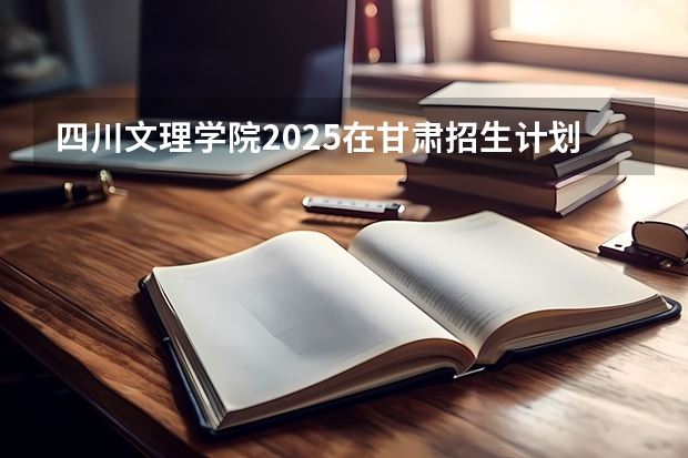 四川文理学院2025在甘肃招生计划预测