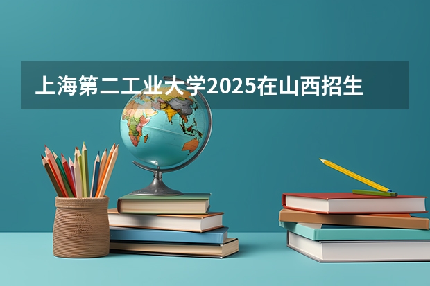上海第二工业大学2025在山西招生计划预测