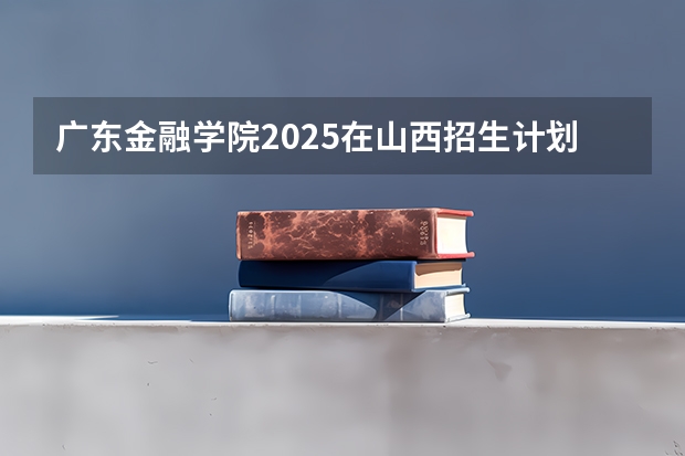 广东金融学院2025在山西招生计划预测