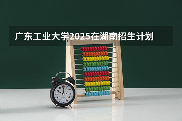 广东工业大学2025在湖南招生计划预测