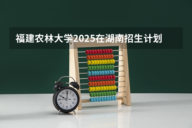 福建农林大学2025在湖南招生计划预测