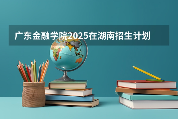 广东金融学院2025在湖南招生计划预测