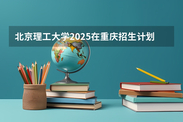 北京理工大学2025在重庆招生计划预测