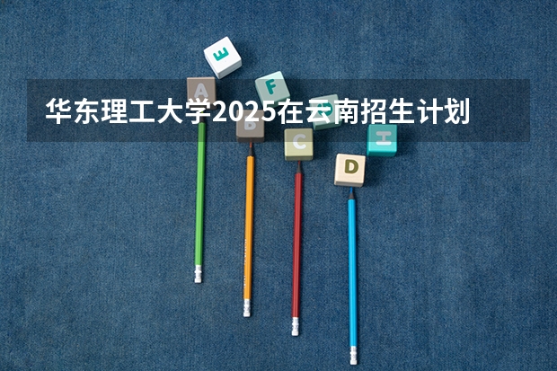 华东理工大学2025在云南招生计划预测