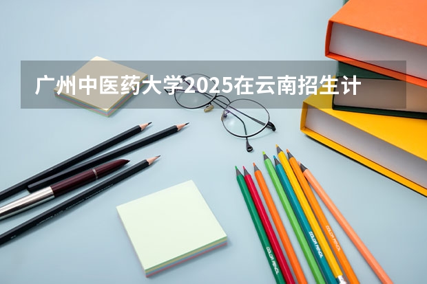 广州中医药大学2025在云南招生计划预测