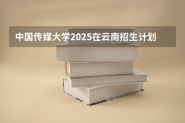 中国传媒大学2025在云南招生计划预测