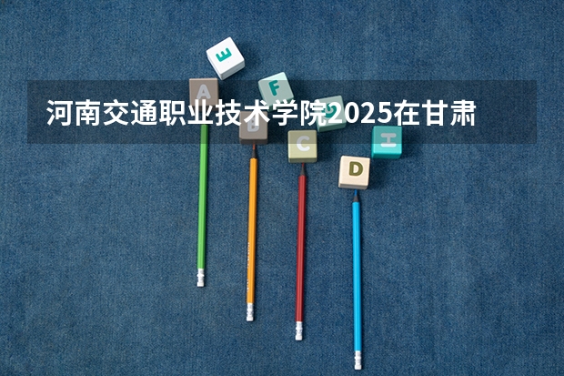 河南交通职业技术学院2025在甘肃招生计划预测