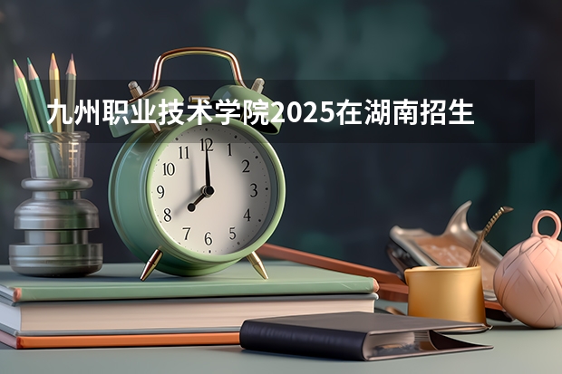 九州职业技术学院2025在湖南招生计划预测