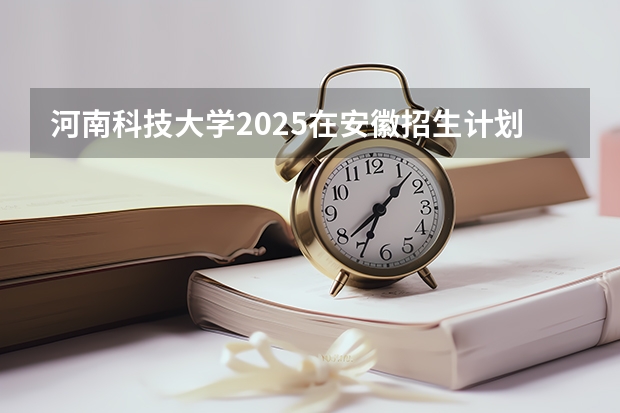 河南科技大学2025在安徽招生计划预测