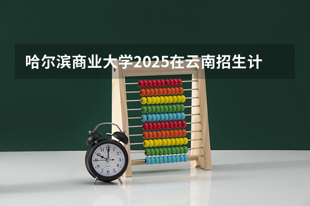 哈尔滨商业大学2025在云南招生计划预测