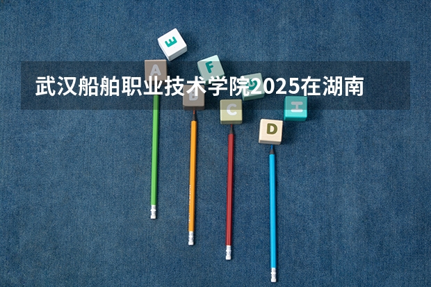武汉船舶职业技术学院2025在湖南招生计划预测