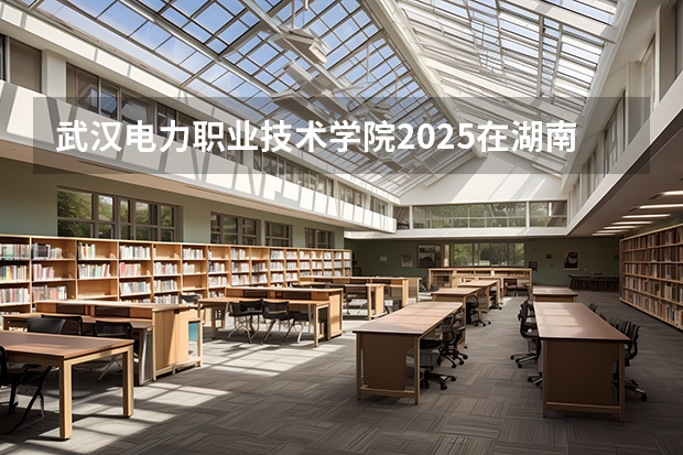 武汉电力职业技术学院2025在湖南招生计划预测