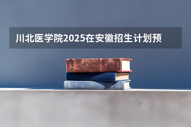 川北医学院2025在安徽招生计划预测