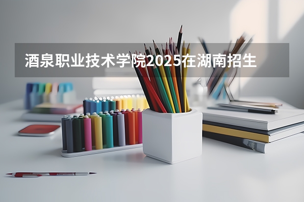酒泉职业技术学院2025在湖南招生计划预测