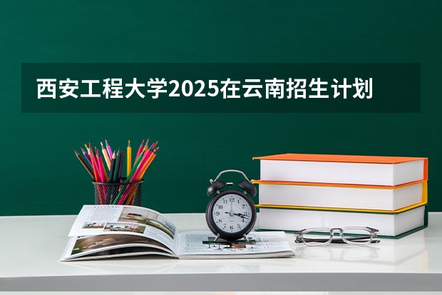 西安工程大学2025在云南招生计划预测