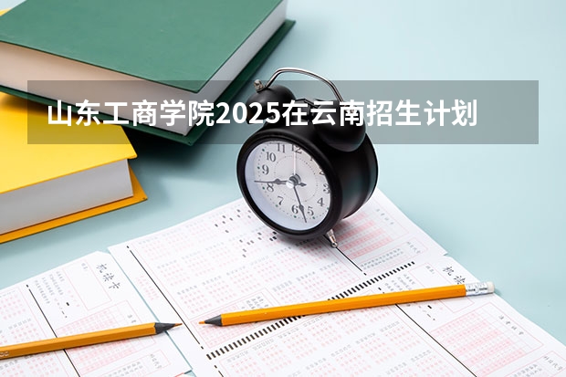 山东工商学院2025在云南招生计划预测